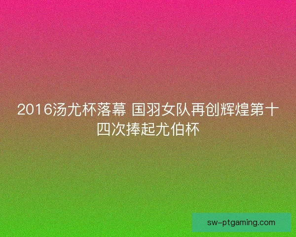2016汤尤杯落幕 国羽女队再创辉煌第十四次捧起尤伯杯 2016汤尤杯落幕 国羽女队再创辉煌第十四次捧起尤伯杯