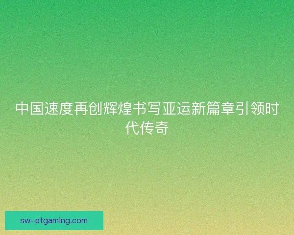 中国速度再创辉煌书写亚运新篇章引领时代传奇
