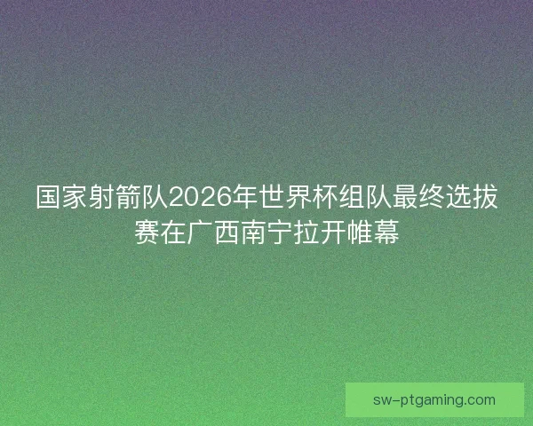 国家射箭队2026年世界杯组队最终选拔赛在广西南宁拉开帷幕