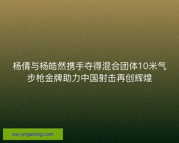 杨倩与杨皓然携手夺得混合团体10米气步枪金牌助力中国射击再创辉煌