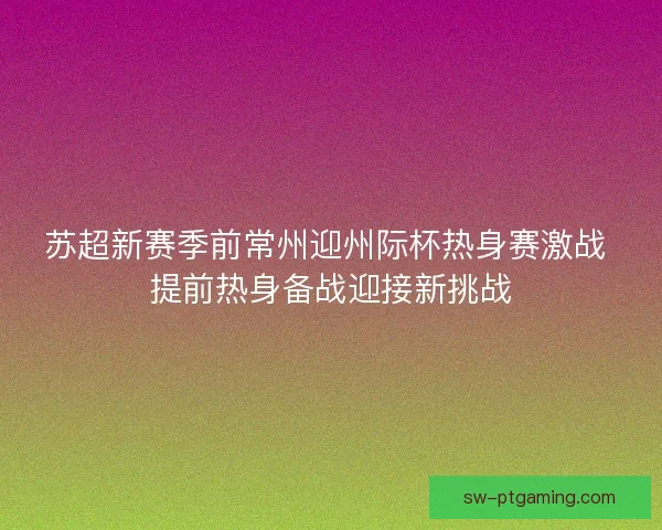 苏超新赛季前常州迎州际杯热身赛激战 提前热身备战迎接新挑战