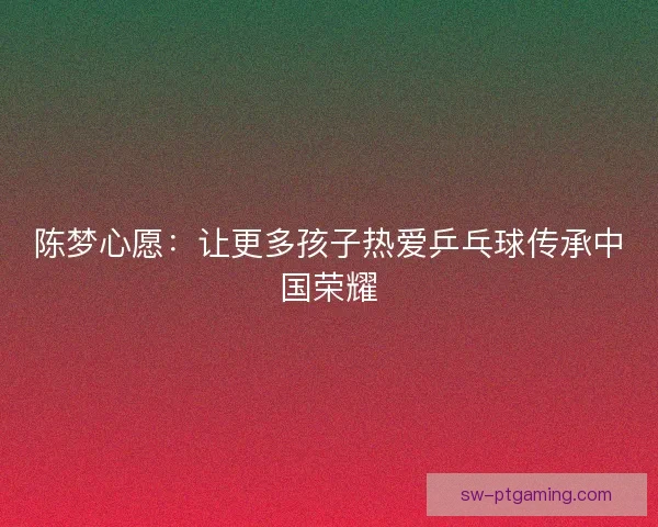 陈梦心愿：让更多孩子热爱乒乓球传承中国荣耀