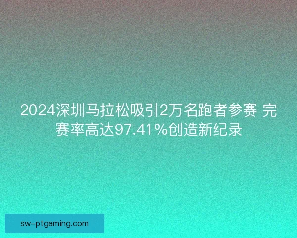 2024深圳马拉松吸引2万名跑者参赛 完赛率高达97.41%创造新纪录