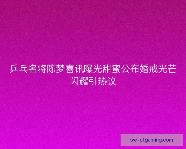 乒乓名将陈梦喜讯曝光甜蜜公布婚戒光芒闪耀引热议