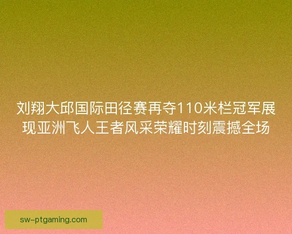 刘翔大邱国际田径赛再夺110米栏冠军展现亚洲飞人王者风采荣耀时刻震撼全场