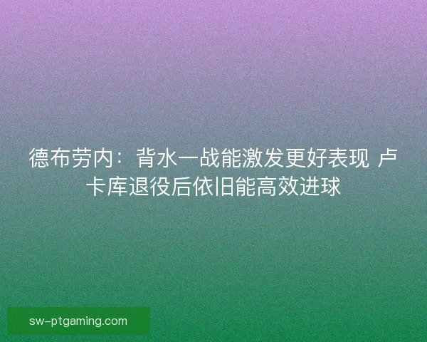 德布劳内：背水一战能激发更好表现 卢卡库退役后依旧能高效进球