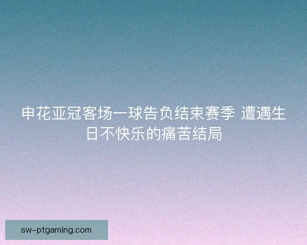 申花亚冠客场一球告负结束赛季 遭遇生日不快乐的痛苦结局