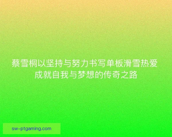 蔡雪桐以坚持与努力书写单板滑雪热爱 成就自我与梦想的传奇之路