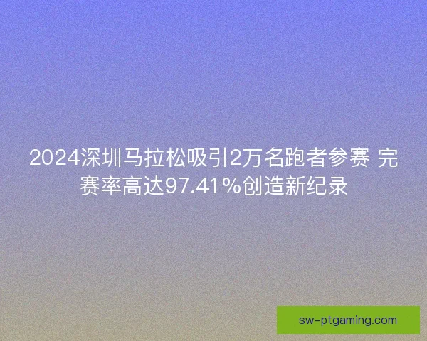 2024深圳马拉松吸引2万名跑者参赛 完赛率高达97.41%创造新纪录