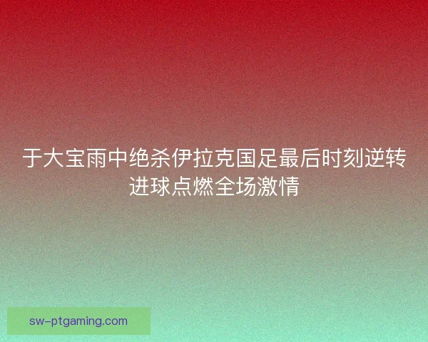 于大宝雨中绝杀伊拉克国足最后时刻逆转进球点燃全场激情