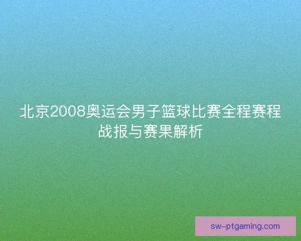 北京2008奥运会男子篮球比赛全程赛程战报与赛果解析