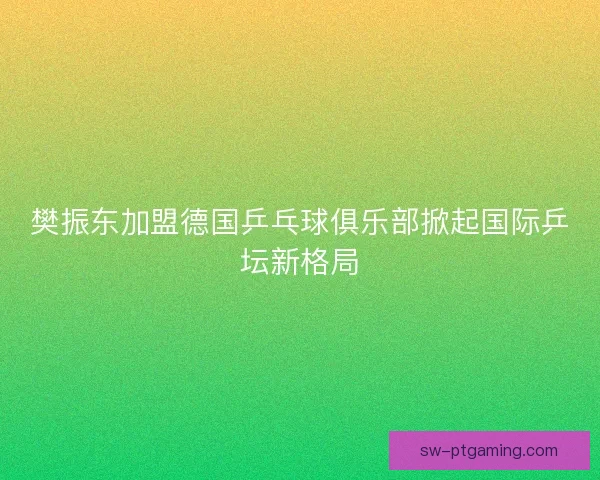 樊振东加盟德国乒乓球俱乐部掀起国际乒坛新格局 樊振东加盟德国乒乓球俱乐部掀起国际乒坛新格局