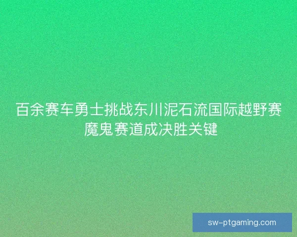 百余赛车勇士挑战东川泥石流国际越野赛 魔鬼赛道成决胜关键