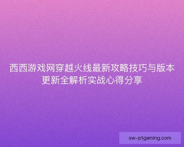 西西游戏网穿越火线最新攻略技巧与版本更新全解析实战心得分享 西西游戏网穿越火线最新攻略技巧与版本更新全解析实战心得分享