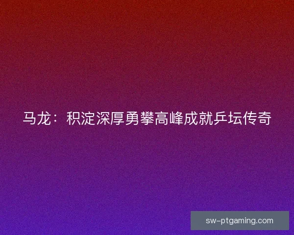 马龙:积淀深厚勇攀高峰成就乒坛传奇 马龙:积淀深厚勇攀高峰成就乒坛传奇
