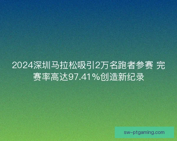 2024深圳马拉松吸引2万名跑者参赛 完赛率高达97.41%创造新纪录