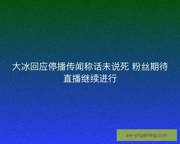 大冰回应停播传闻称话未说死 粉丝期待直播继续进行 大冰回应停播传闻称话未说死 粉丝期待直播继续进行