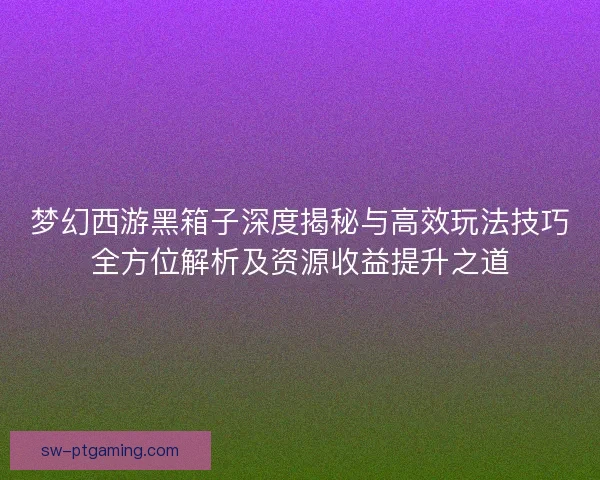 梦幻西游黑箱子深度揭秘与高效玩法技巧全方位解析及资源收益提升之道 梦幻西游黑箱子深度揭秘与高效玩法技巧全方位解析及资源收益提升之道