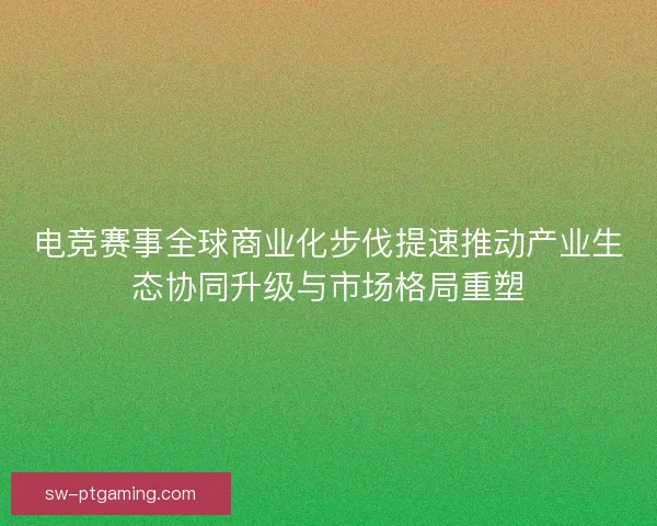 电竞赛事全球商业化步伐提速推动产业生态协同升级与市场格局重塑 电竞赛事全球商业化步伐提速推动产业生态协同升级与市场格局重塑
