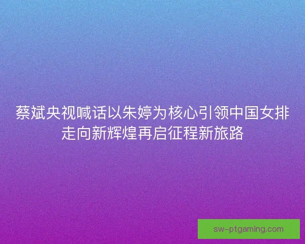 蔡斌央视喊话以朱婷为核心引领中国女排走向新辉煌再启征程新旅路