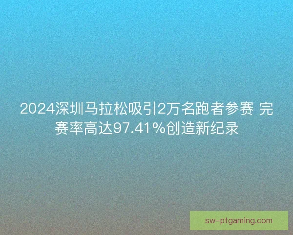 2024深圳马拉松吸引2万名跑者参赛 完赛率高达97.41%创造新纪录 2024深圳马拉松吸引2万名跑者参赛 完赛率高达97.41%创造新纪录