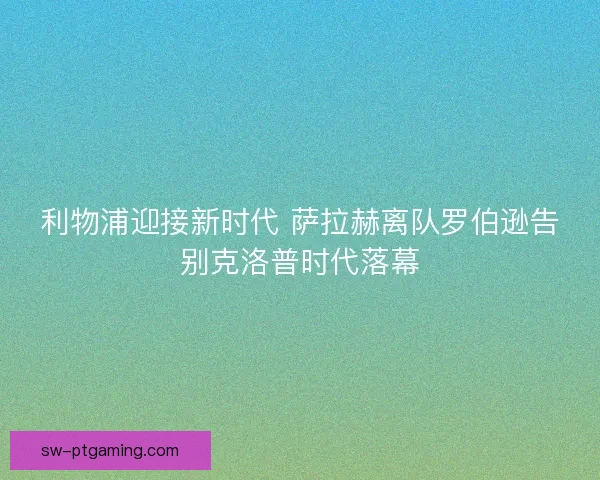 利物浦迎接新时代 萨拉赫离队罗伯逊告别克洛普时代落幕 利物浦迎接新时代 萨拉赫离队罗伯逊告别克洛普时代落幕