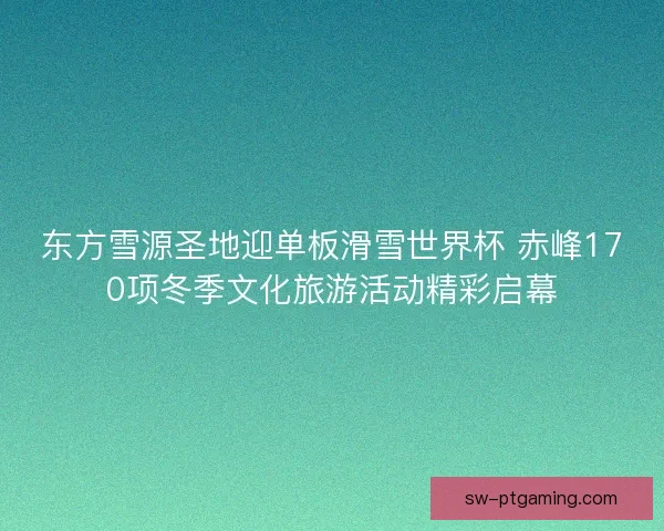东方雪源圣地迎单板滑雪世界杯 赤峰170项冬季文化旅游活动精彩启幕