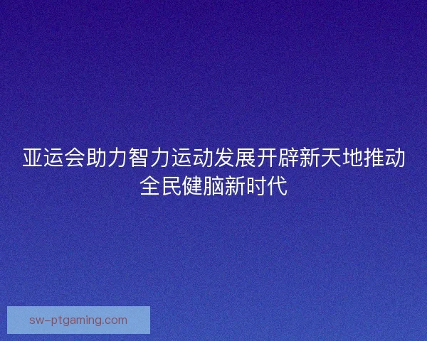 亚运会助力智力运动发展开辟新天地推动全民健脑新时代