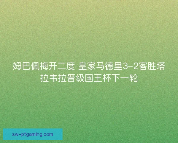 姆巴佩梅开二度 皇家马德里3-2客胜塔拉韦拉晋级国王杯下一轮