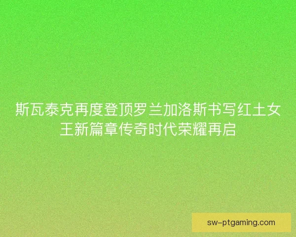 斯瓦泰克再度登顶罗兰加洛斯书写红土女王新篇章传奇时代荣耀再启 斯瓦泰克再度登顶罗兰加洛斯书写红土女王新篇章传奇时代荣耀再启