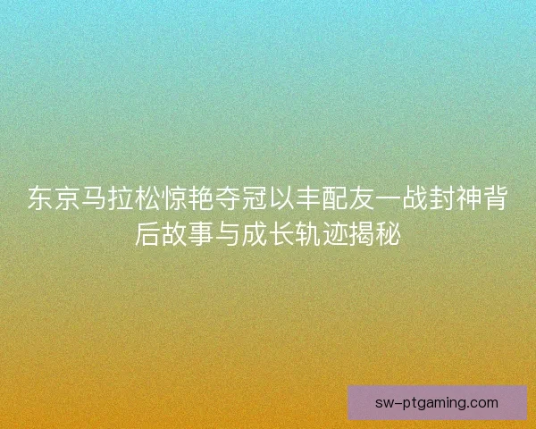 东京马拉松惊艳夺冠以丰配友一战封神背后故事与成长轨迹揭秘