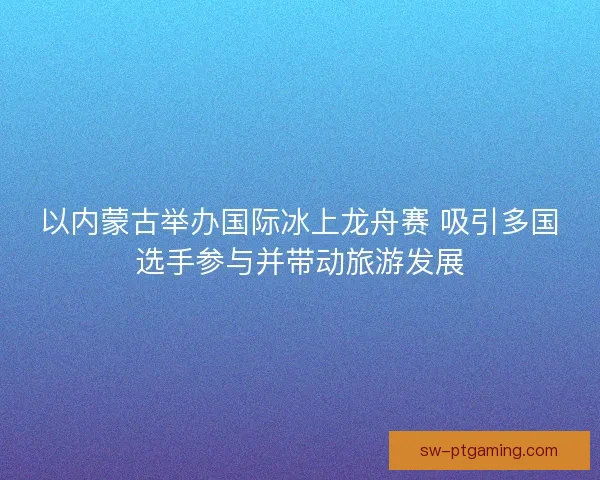 以内蒙古举办国际冰上龙舟赛 吸引多国选手参与并带动旅游发展