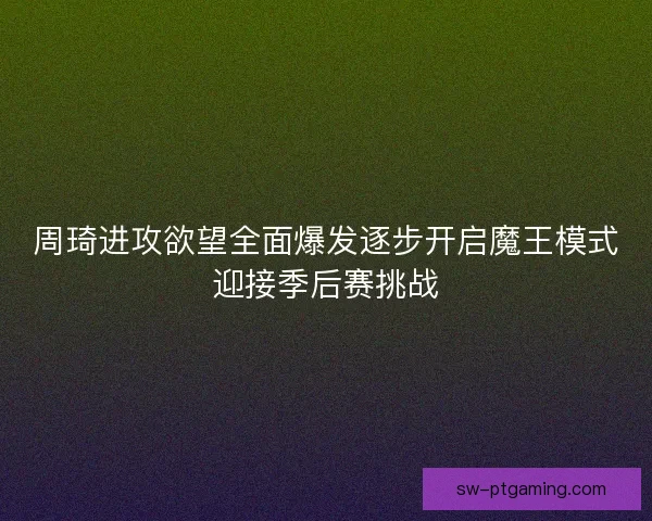 周琦进攻欲望全面爆发逐步开启魔王模式迎接季后赛挑战 周琦进攻欲望全面爆发逐步开启魔王模式迎接季后赛挑战