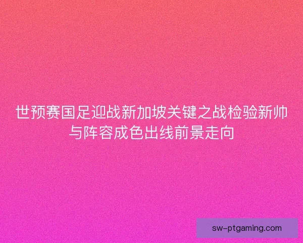 世预赛国足迎战新加坡关键之战检验新帅与阵容成色出线前景走向