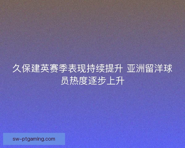 久保建英赛季表现持续提升 亚洲留洋球员热度逐步上升