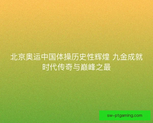 北京奥运中国体操历史性辉煌 九金成就时代传奇与巅峰之最