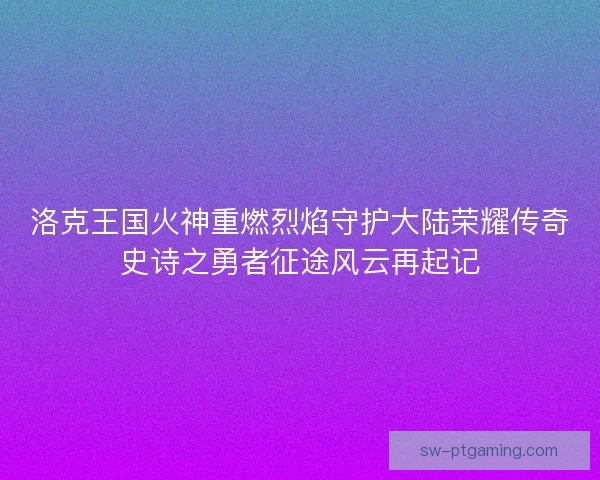 洛克王国火神重燃烈焰守护大陆荣耀传奇史诗之勇者征途风云再起记